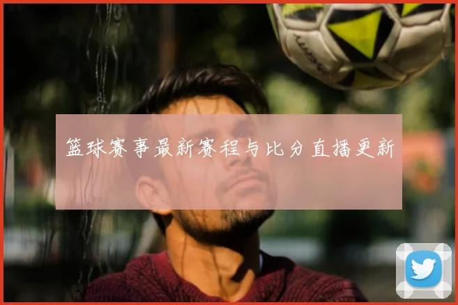 篮球赛事最新赛程与比分直播更新