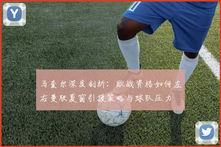 马奎尔深度剖析：欧战资格如何左右曼联夏窗引援策略与球队压力