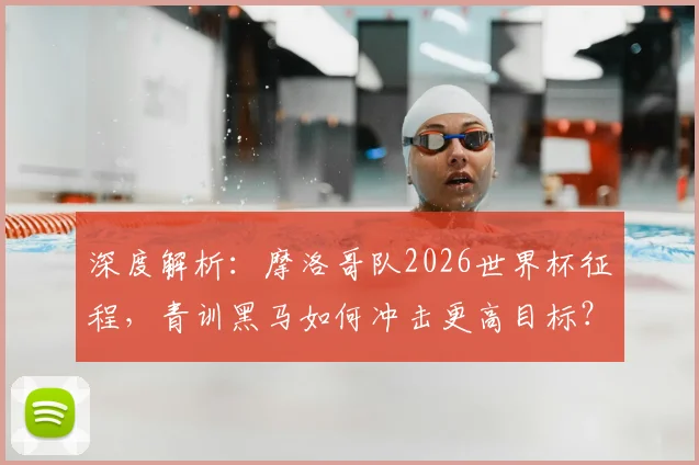 深度解析:摩洛哥队2026世界杯征程,青训黑马如何冲击更高目标?