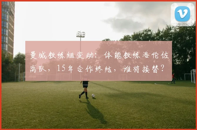 曼城教练组变动：体能教练洛伦佐离队，15年合作终结，谁将接替？