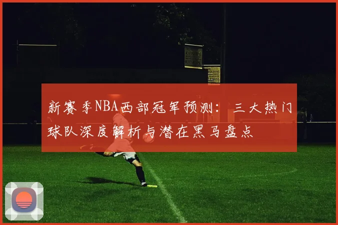 新赛季NBA西部冠军预测:三大热门球队深度解析与潜在黑马盘点
