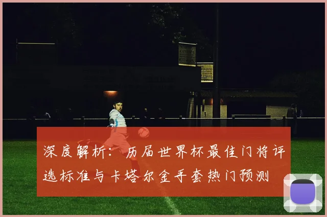 深度解析：历届世界杯最佳门将评选标准与卡塔尔金手套热门预测