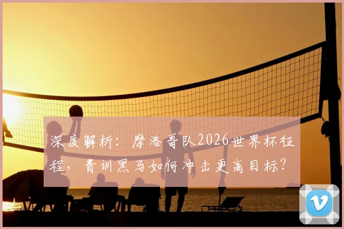 深度解析：摩洛哥队2026世界杯征程，青训黑马如何冲击更高目标？