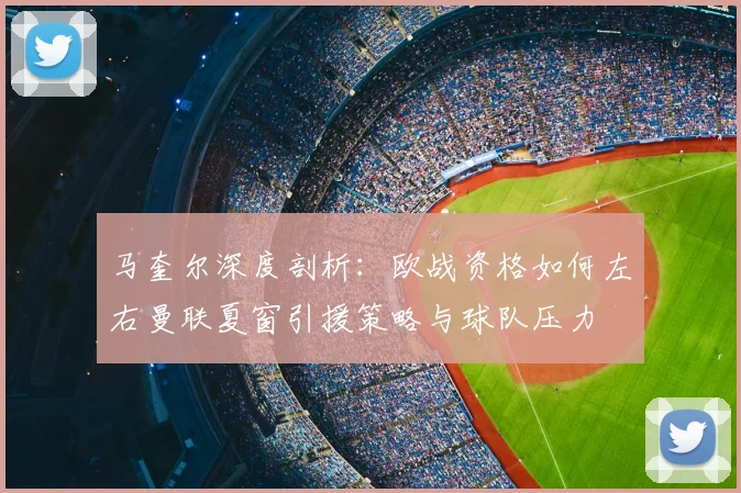马奎尔深度剖析:欧战资格如何左右曼联夏窗引援策略与球队压力