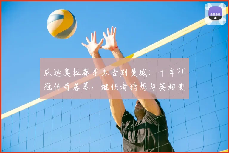 瓜迪奥拉赛季末告别曼城:十年20冠传奇落幕,继任者猜想与英超变局